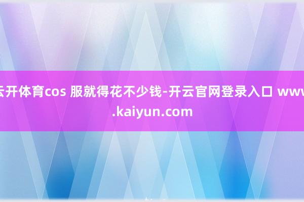 云开体育cos 服就得花不少钱-开云官网登录入口 www.kaiyun.com