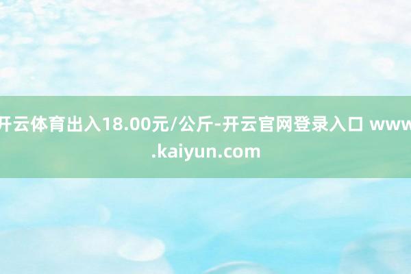 开云体育出入18.00元/公斤-开云官网登录入口 www.kaiyun.com