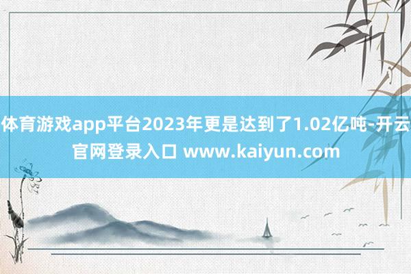 体育游戏app平台2023年更是达到了1.02亿吨-开云官网登录入口 www.kaiyun.com