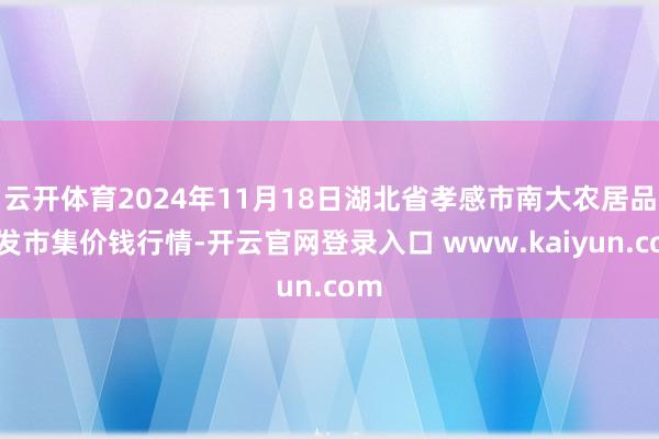 云开体育2024年11月18日湖北省孝感市南大农居品批发市集价钱行情-开云官网登录入口 www.kaiyun.com