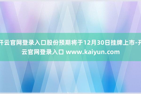开云官网登录入口股份预期将于12月30日挂牌上市-开云官网登录入口 www.kaiyun.com