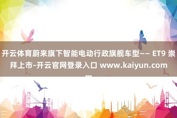开云体育蔚来旗下智能电动行政旗舰车型—— ET9 崇拜上市-开云官网登录入口 www.kaiyun.com