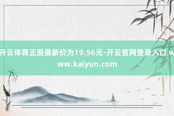 开云体育正股最新价为19.56元-开云官网登录入口 www.kaiyun.com