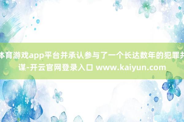 体育游戏app平台并承认参与了一个长达数年的犯罪共谋-开云官网登录入口 www.kaiyun.com