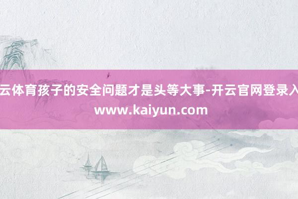 开云体育孩子的安全问题才是头等大事-开云官网登录入口 www.kaiyun.com
