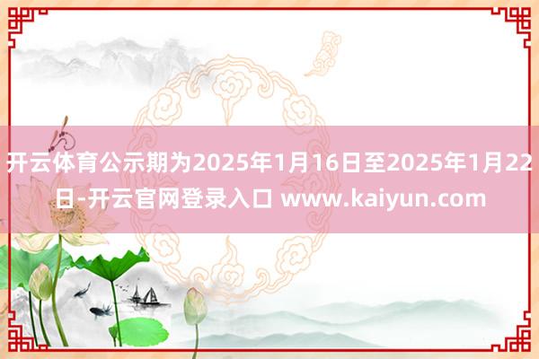 开云体育公示期为2025年1月16日至2025年1月22日-开云官网登录入口 www.kaiyun.com