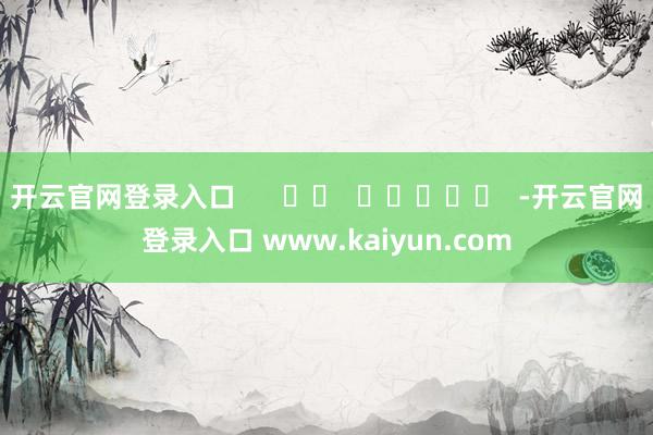 开云官网登录入口      		  					  -开云官网登录入口 www.kaiyun.com