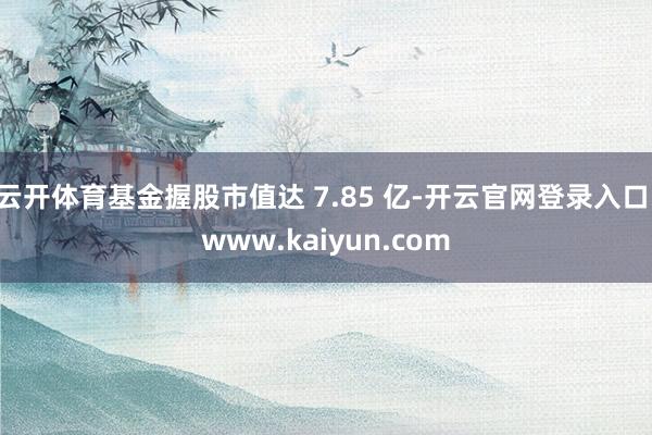 云开体育基金握股市值达 7.85 亿-开云官网登录入口 www.kaiyun.com