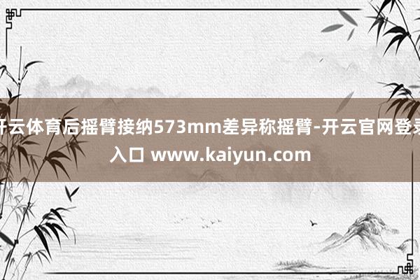 开云体育后摇臂接纳573mm差异称摇臂-开云官网登录入口 www.kaiyun.com