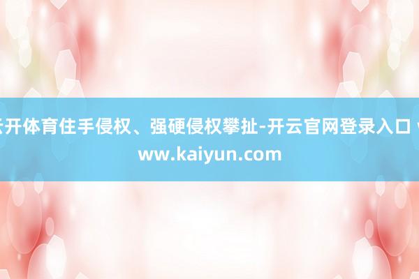 云开体育住手侵权、强硬侵权攀扯-开云官网登录入口 www.kaiyun.com