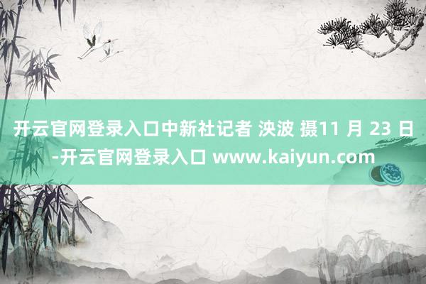 开云官网登录入口中新社记者 泱波 摄　11 月 23 日-开云官网登录入口 www.kaiyun.com