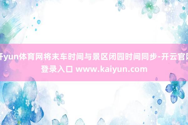 开yun体育网将末车时间与景区闭园时间同步-开云官网登录入口 www.kaiyun.com