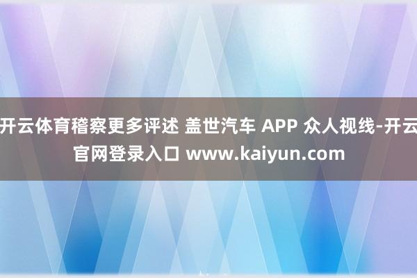 开云体育稽察更多评述 盖世汽车 APP 众人视线-开云官网登录入口 www.kaiyun.com