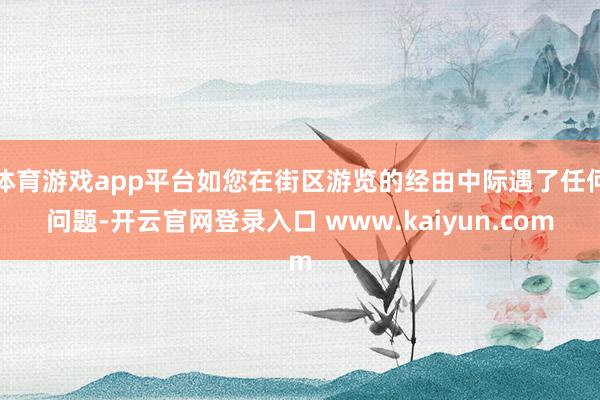 体育游戏app平台如您在街区游览的经由中际遇了任何问题-开云官网登录入口 www.kaiyun.com
