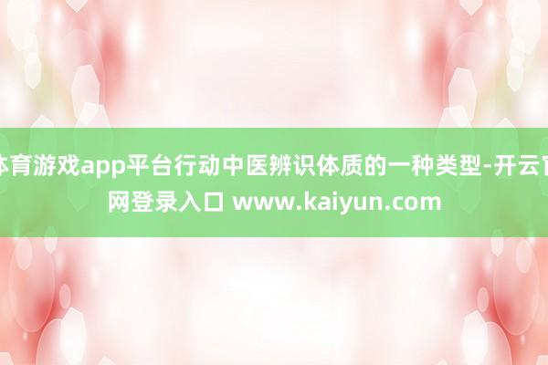 体育游戏app平台行动中医辨识体质的一种类型-开云官网登录入口 www.kaiyun.com