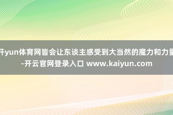 开yun体育网皆会让东谈主感受到大当然的魔力和力量-开云官网登录入口 www.kaiyun.com