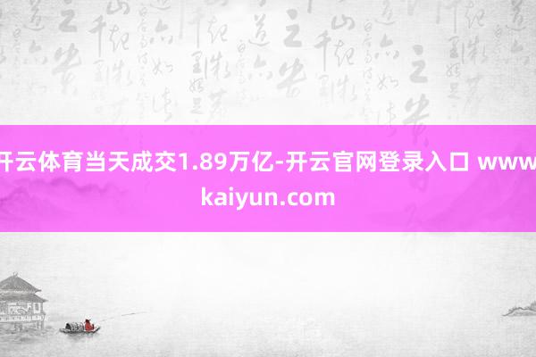 开云体育当天成交1.89万亿-开云官网登录入口 www.kaiyun.com