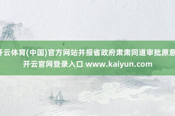 开云体育(中国)官方网站并报省政府肃肃同道审批原意-开云官网登录入口 www.kaiyun.com