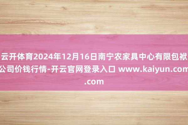 云开体育2024年12月16日南宁农家具中心有限包袱公司价钱行情-开云官网登录入口 www.kaiyun.com