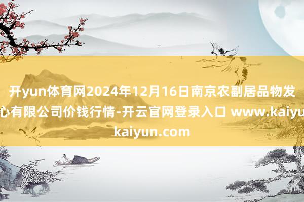 开yun体育网2024年12月16日南京农副居品物发配送中心有限公司价钱行情-开云官网登录入口 www.kaiyun.com