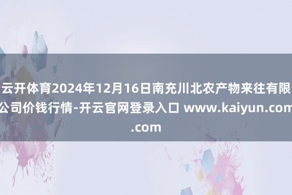 云开体育2024年12月16日南充川北农产物来往有限公司价钱行情-开云官网登录入口 www.kaiyun.com