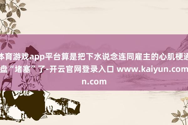 体育游戏app平台算是把下水说念连同雇主的心肌梗通盘“堵塞”了-开云官网登录入口 www.kaiyun.com