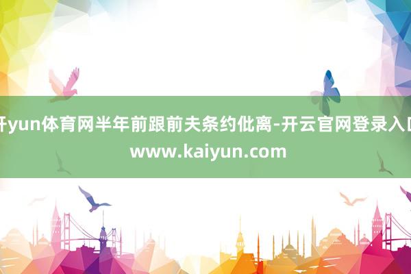 开yun体育网半年前跟前夫条约仳离-开云官网登录入口 www.kaiyun.com