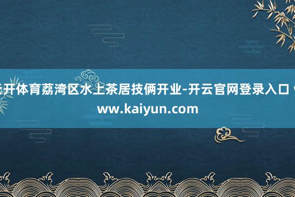 云开体育荔湾区水上茶居技俩开业-开云官网登录入口 www.kaiyun.com