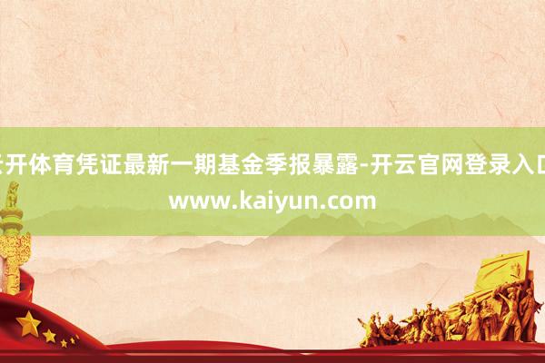 云开体育凭证最新一期基金季报暴露-开云官网登录入口 www.kaiyun.com