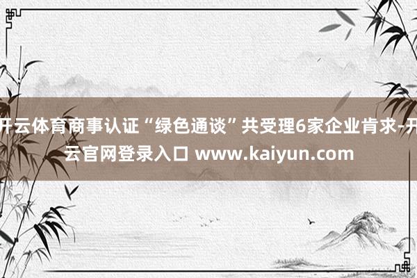 开云体育商事认证“绿色通谈”共受理6家企业肯求-开云官网登录入口 www.kaiyun.com