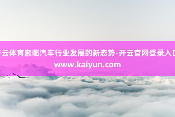 开云体育濒临汽车行业发展的新态势-开云官网登录入口 www.kaiyun.com