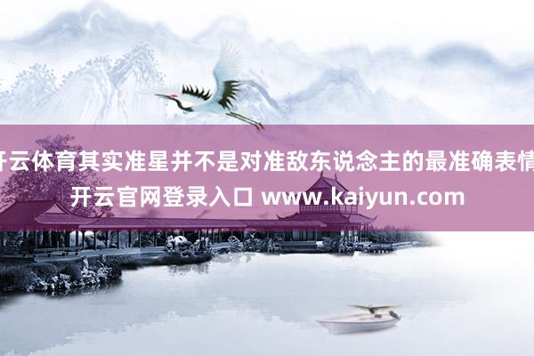 开云体育其实准星并不是对准敌东说念主的最准确表情-开云官网登录入口 www.kaiyun.com