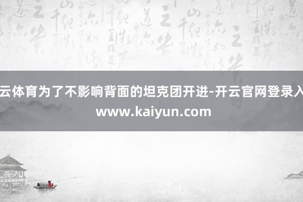 开云体育为了不影响背面的坦克团开进-开云官网登录入口 www.kaiyun.com