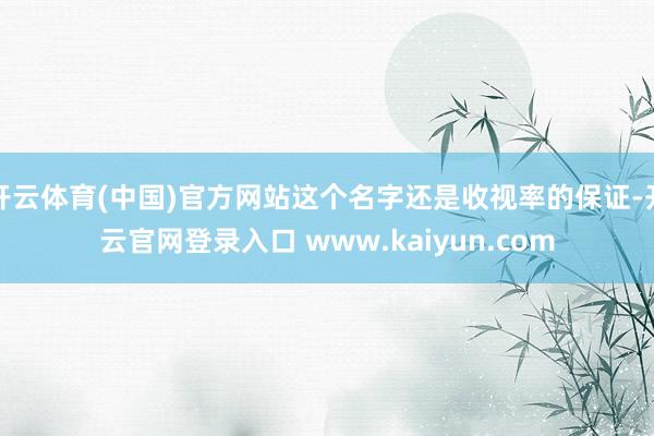 开云体育(中国)官方网站这个名字还是收视率的保证-开云官网登录入口 www.kaiyun.com