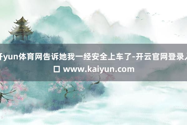 开yun体育网告诉她我一经安全上车了-开云官网登录入口 www.kaiyun.com
