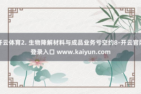 开云体育2. 生物降解材料与成品业务亏空约8-开云官网登录入口 www.kaiyun.com