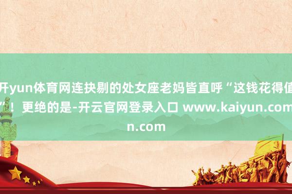 开yun体育网连抉剔的处女座老妈皆直呼“这钱花得值”！更绝的是-开云官网登录入口 www.kaiyun.com