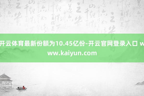 开云体育最新份额为10.45亿份-开云官网登录入口 www.kaiyun.com