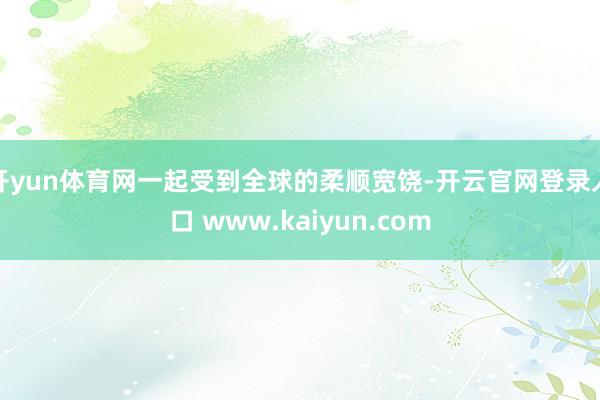 开yun体育网一起受到全球的柔顺宽饶-开云官网登录入口 www.kaiyun.com