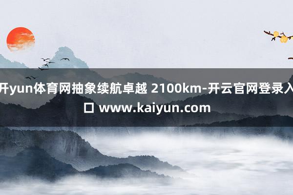 开yun体育网抽象续航卓越 2100km-开云官网登录入口 www.kaiyun.com