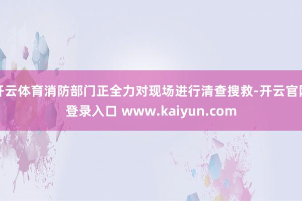 开云体育消防部门正全力对现场进行清查搜救-开云官网登录入口 www.kaiyun.com