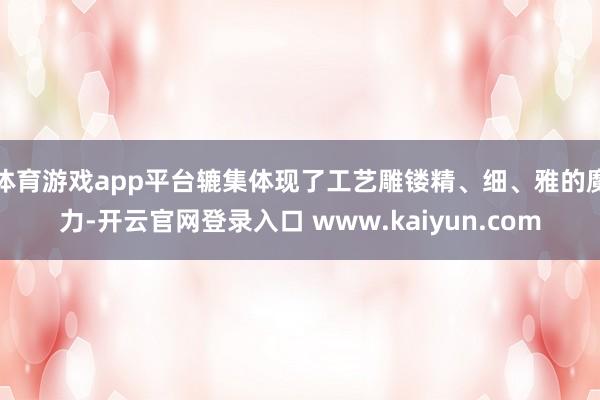 体育游戏app平台辘集体现了工艺雕镂精、细、雅的魔力-开云官网登录入口 www.kaiyun.com