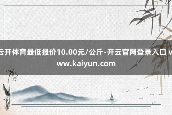云开体育最低报价10.00元/公斤-开云官网登录入口 www.kaiyun.com